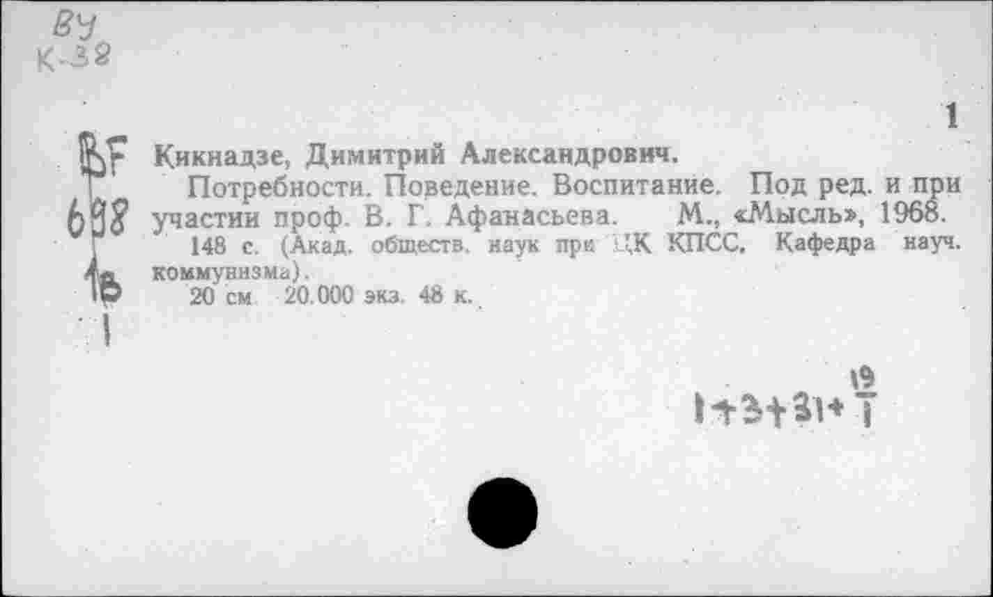 ﻿Вч
К-32
Ьг 63? ь
I
1
Кикнадзе, Димитрий Александрович.
Потребности. Поведение. Воспитание. Под ред. и при участии проф. В. Г. Афанасьева. М., «Мысль», 1968.
148 с. (Акад, обществ, наук при ЦК КПСС. Кафедра науч, коммунизма).
20 см 20.000 экз. 48 к.
19 ннант